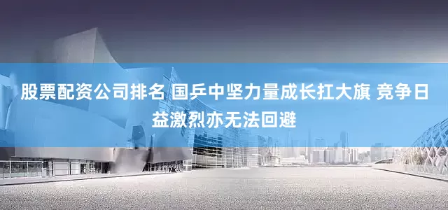 股票配资公司排名 国乒中坚力量成长扛大旗 竞争日益激烈亦无法回避