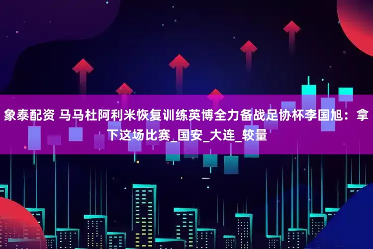 象泰配资 马马杜阿利米恢复训练英博全力备战足协杯李国旭：拿下这场比赛_国安_大连_较量
