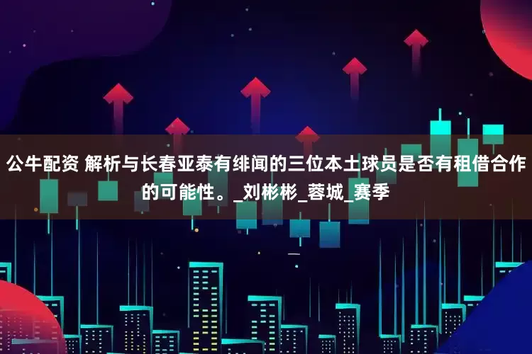 公牛配资 解析与长春亚泰有绯闻的三位本土球员是否有租借合作的可能性。_刘彬彬_蓉城_赛季