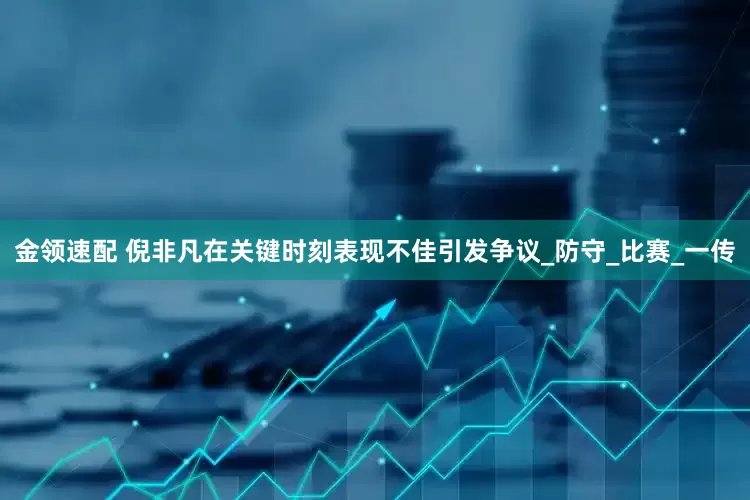 金领速配 倪非凡在关键时刻表现不佳引发争议_防守_比赛_一传