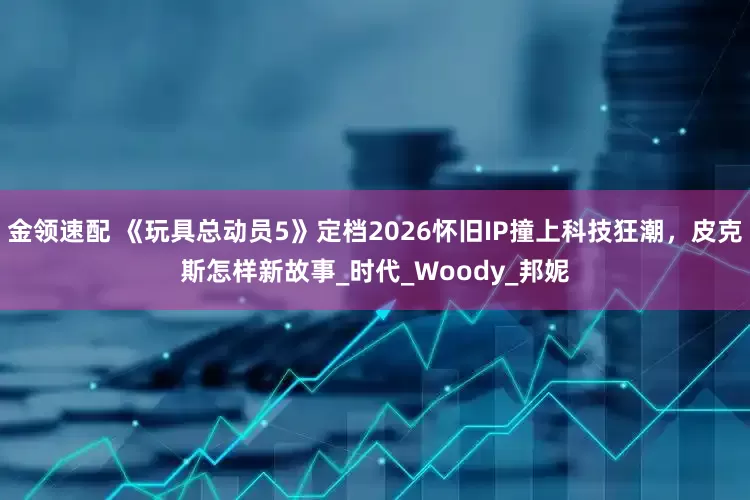 金领速配 《玩具总动员5》定档2026怀旧IP撞上科技狂潮，皮克斯怎样新故事_时代_Woody_邦妮