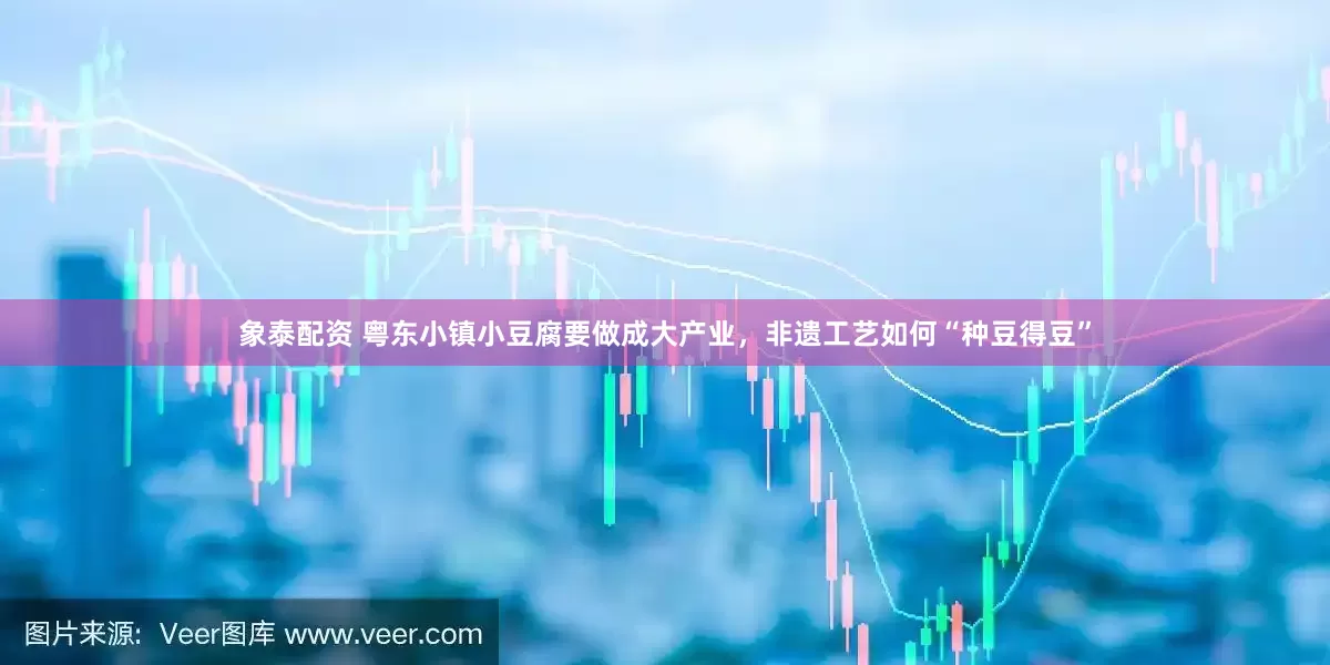 象泰配资 粤东小镇小豆腐要做成大产业，非遗工艺如何“种豆得豆”