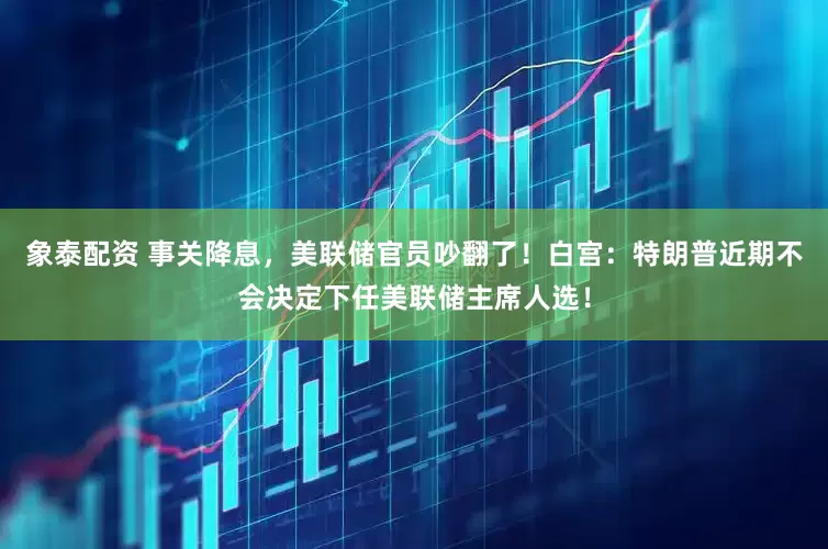 象泰配资 事关降息，美联储官员吵翻了！白宫：特朗普近期不会决定下任美联储主席人选！