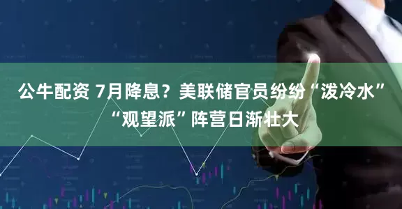 公牛配资 7月降息？美联储官员纷纷“泼冷水” “观望派”阵营日渐壮大