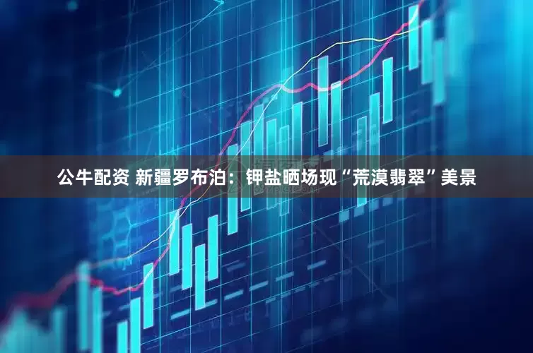 公牛配资 新疆罗布泊：钾盐晒场现“荒漠翡翠”美景