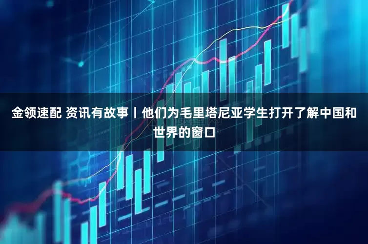 金领速配 资讯有故事丨他们为毛里塔尼亚学生打开了解中国和世界的窗口