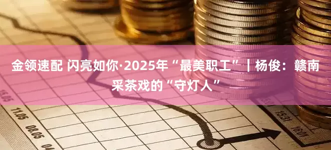 金领速配 闪亮如你·2025年“最美职工”｜杨俊：赣南采茶戏的“守灯人”