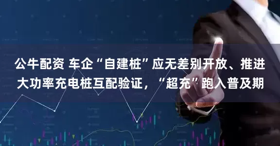 公牛配资 车企“自建桩”应无差别开放、推进大功率充电桩互配验证，“超充”跑入普及期