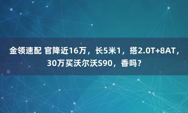 金领速配 官降近16万，长5米1，搭2.0T+8AT，30万买沃尔沃S90，香吗？