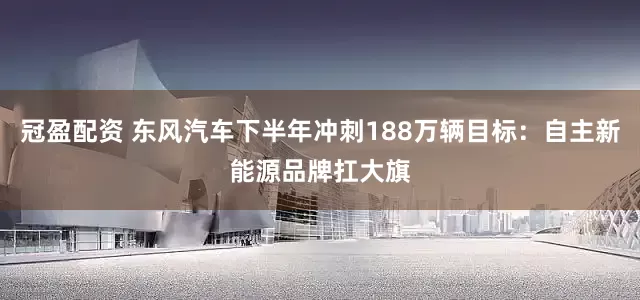 冠盈配资 东风汽车下半年冲刺188万辆目标：自主新能源品牌扛大旗