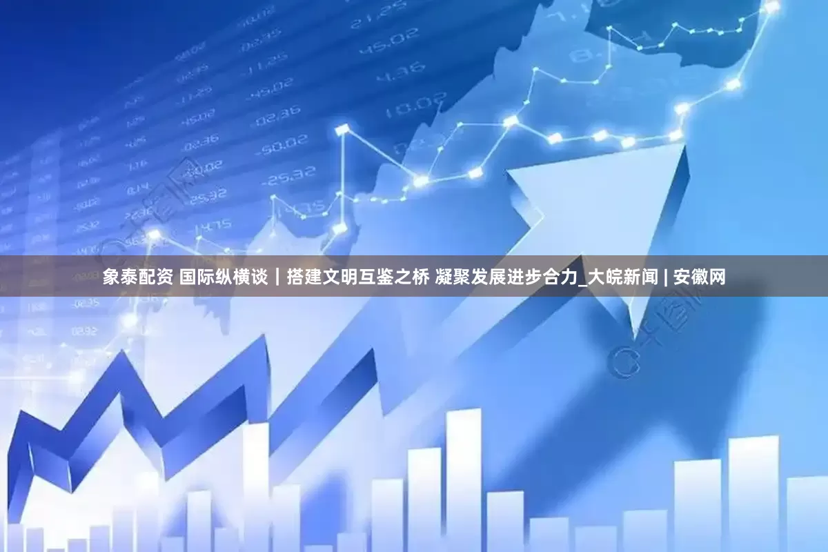 象泰配资 国际纵横谈｜搭建文明互鉴之桥 凝聚发展进步合力_大皖新闻 | 安徽网