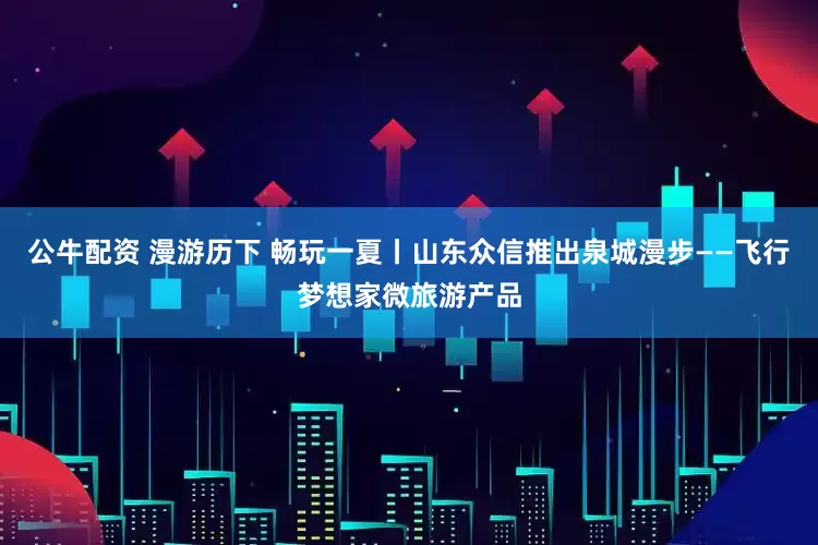 公牛配资 漫游历下 畅玩一夏丨山东众信推出泉城漫步——飞行梦想家微旅游产品