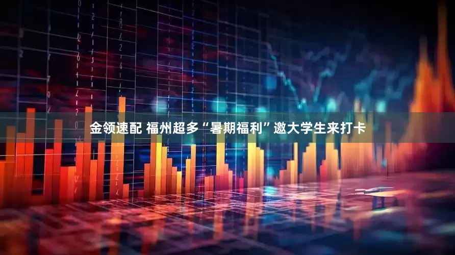 金领速配 福州超多“暑期福利”邀大学生来打卡