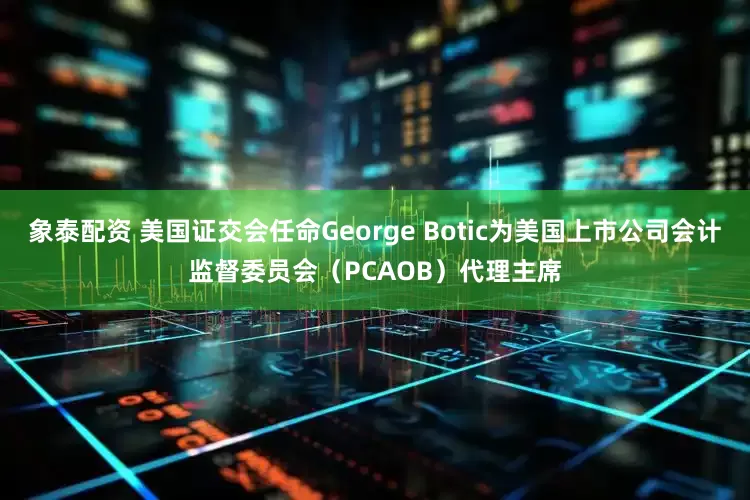 象泰配资 美国证交会任命George Botic为美国上市公司会计监督委员会（PCAOB）代理主席