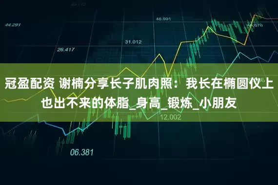 冠盈配资 谢楠分享长子肌肉照：我长在椭圆仪上也出不来的体脂_身高_锻炼_小朋友