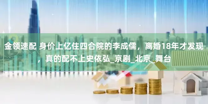 金领速配 身价上亿住四合院的李成儒，离婚18年才发现，真的配不上史依弘_京剧_北京_舞台