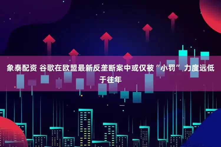 象泰配资 谷歌在欧盟最新反垄断案中或仅被“小罚” 力度远低于往年