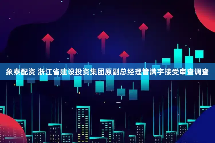 象泰配资 浙江省建设投资集团原副总经理管满宇接受审查调查