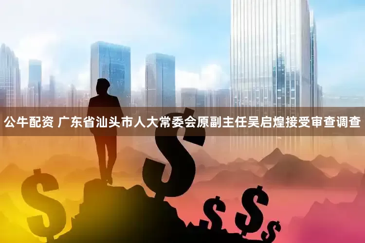 公牛配资 广东省汕头市人大常委会原副主任吴启煌接受审查调查