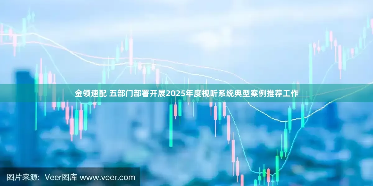 金领速配 五部门部署开展2025年度视听系统典型案例推荐工作