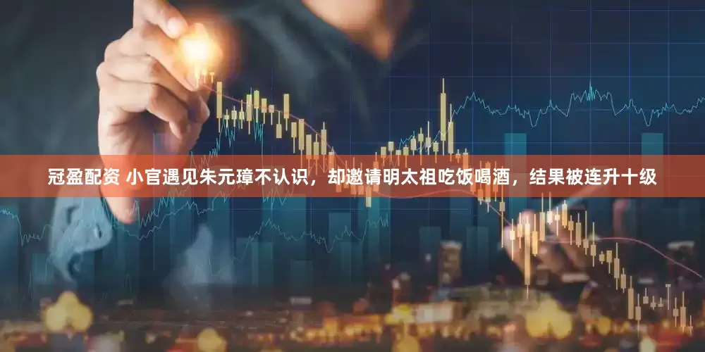 冠盈配资 小官遇见朱元璋不认识，却邀请明太祖吃饭喝酒，结果被连升十级