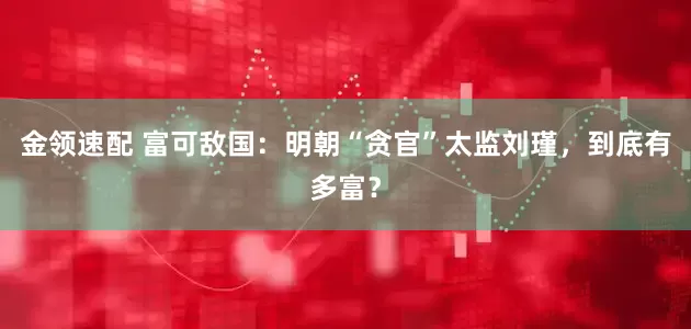 金领速配 富可敌国：明朝“贪官”太监刘瑾，到底有多富？