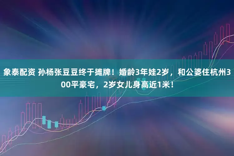 象泰配资 孙杨张豆豆终于摊牌！婚龄3年娃2岁，和公婆住杭州300平豪宅，2岁女儿身高近1米！