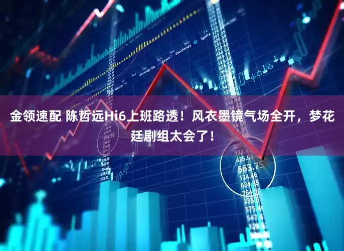 金领速配 陈哲远Hi6上班路透！风衣墨镜气场全开，梦花廷剧组太会了！